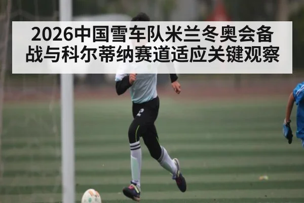 2026中国雪车队米兰冬奥会备战与科尔蒂纳赛道适应关键观察（c7c7.app）