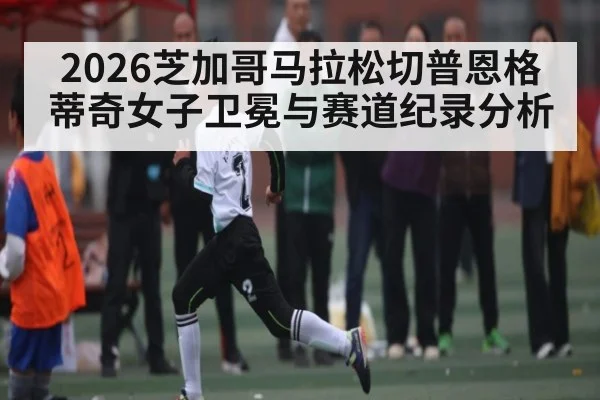 2026芝加哥马拉松切普恩格蒂奇女子卫冕与赛道纪录分析