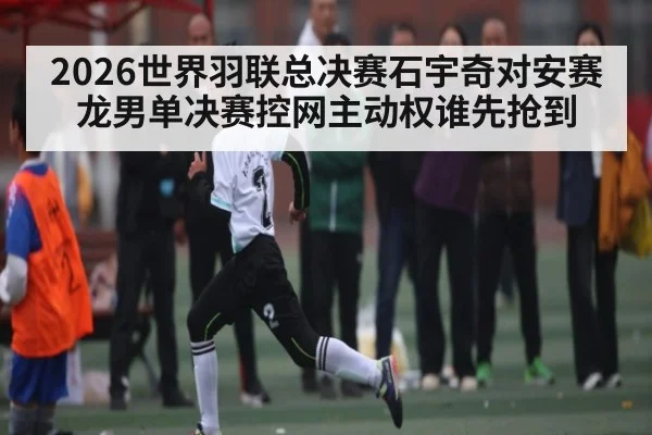 2026世界羽联总决赛石宇奇对安赛龙男单决赛控网主动权谁先抢到（c7c7.app）